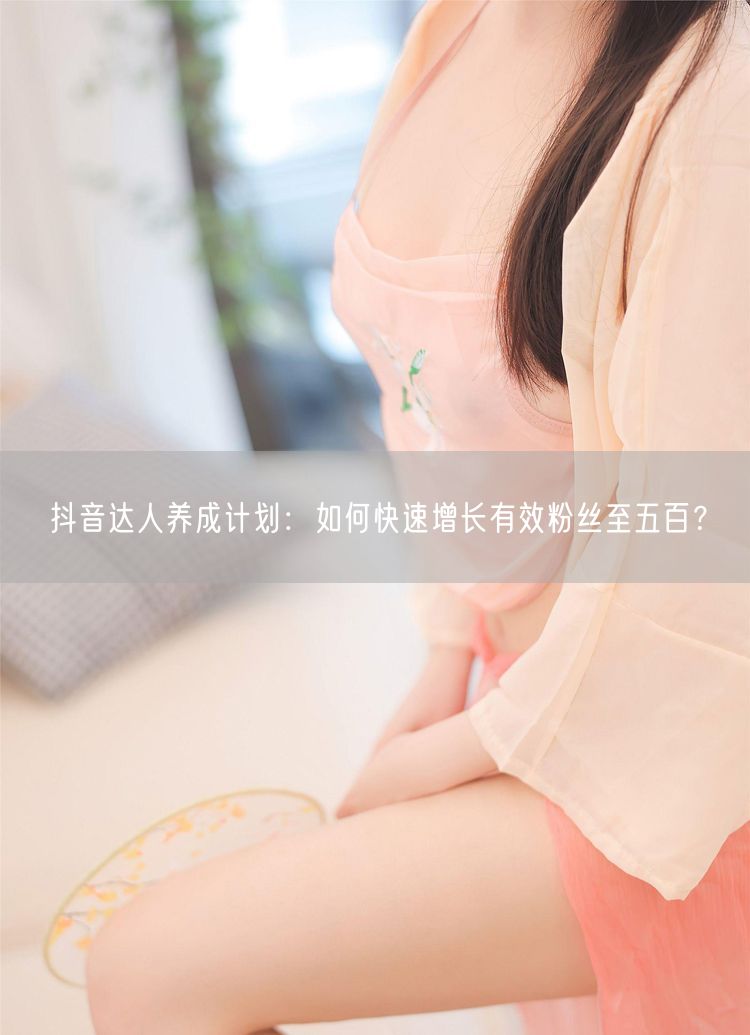 抖音达人养成计划：如何快速增长有效粉丝至五百？